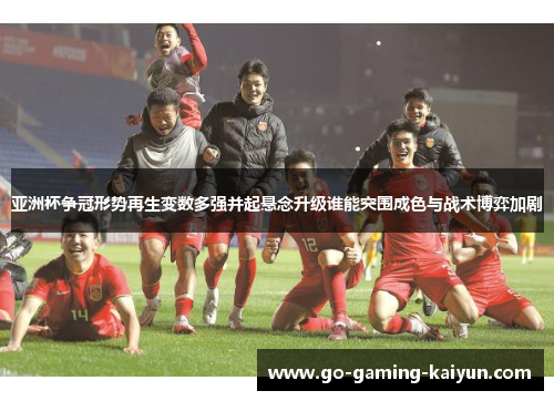 亚洲杯争冠形势再生变数多强并起悬念升级谁能突围成色与战术博弈加剧
