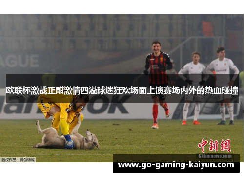 欧联杯激战正酣激情四溢球迷狂欢场面上演赛场内外的热血碰撞 欧联杯激战正酣激情四溢球迷狂欢场面上演赛场内外的热血碰撞