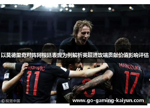 以莫德里奇对阵阿根廷表现为例解析英超进攻端贡献价值影响评估 以莫德里奇对阵阿根廷表现为例解析英超进攻端贡献价值影响评估