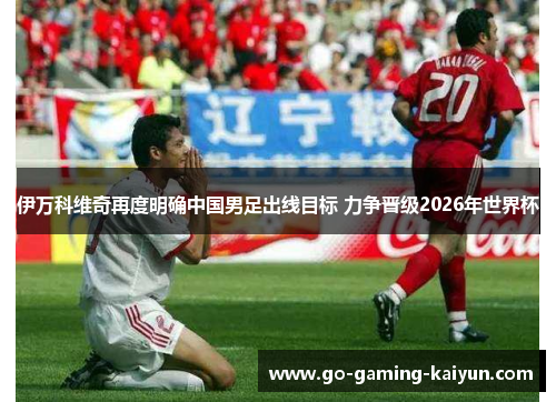 伊万科维奇再度明确中国男足出线目标 力争晋级2026年世界杯 伊万科维奇再度明确中国男足出线目标 力争晋级2026年世界杯