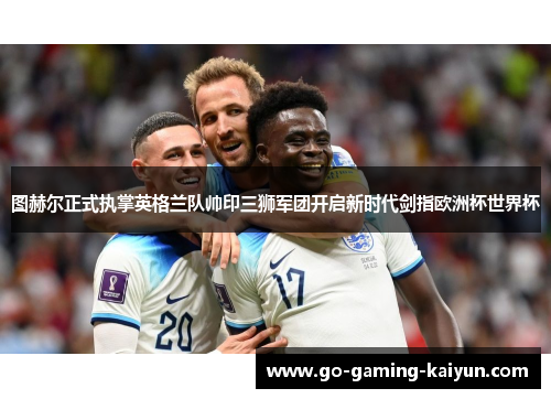 图赫尔正式执掌英格兰队帅印三狮军团开启新时代剑指欧洲杯世界杯