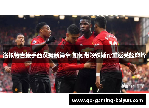 洛佩特吉接手西汉姆新篇章 如何带领铁锤帮重返英超巅峰 洛佩特吉接手西汉姆新篇章 如何带领铁锤帮重返英超巅峰
