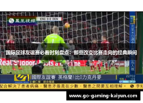 国际足球友谊赛必看时刻盘点：那些改变比赛走向的经典瞬间
